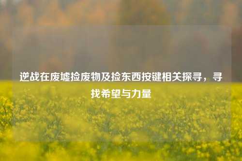 逆战在废墟捡废物及捡东西按键相关探寻,寻找希望与力量