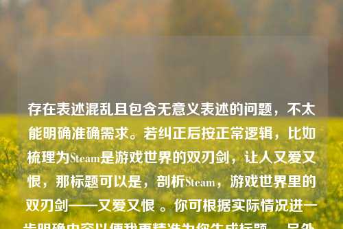 存在表述混乱且包含无意义表述的问题，不太能明确准确需求。若纠正后按正常逻辑，比如梳理为Steam是游戏世界的双刃剑，让人又爱又恨，那标题可以是，剖析Steam，游戏世界里的双刃剑——又爱又恨 。你可根据实际情况进一步明确内容以便我更精准为你生成标题。 另外，你提到的让人又爱又累死累死三军前一句表述不清，不知你具体想表达什么意思。