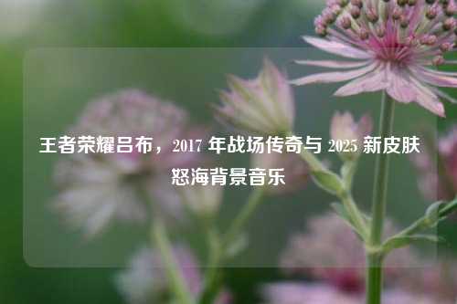 王者荣耀吕布,2017 年战场传奇与 2025 新皮肤怒海背景音乐