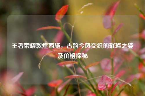王者荣耀敦煌西施，古韵今风交织的璀璨之姿及价格探秘