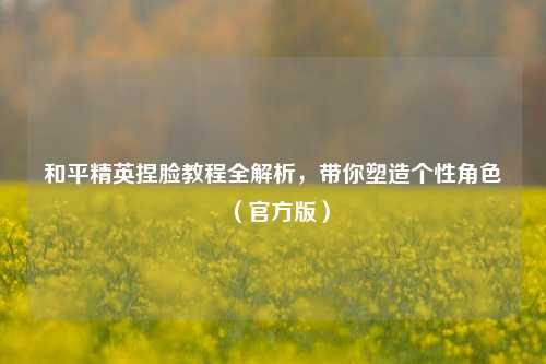 和平精英捏脸教程全解析，带你塑造个性角色（官方版）