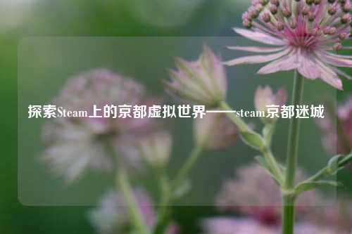 探索Steam上的京都虚拟世界——steam京都迷城