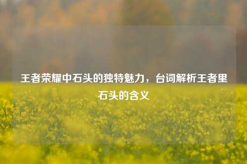 王者荣耀中石头的独特魅力，台词解析王者里石头的含义