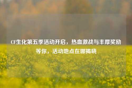 CF生化第五季活动开启,热血激战与丰厚奖励等你,活动地点在哪揭晓