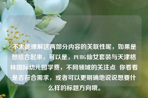 不太能理解这两部分内容的关联性呢,如果是想结合起来,可以是,PUBG仙女套装与天津格林国际幼儿园学费,不同领域的关注点 你看看是否符合需求,或者可以更明确地说说想要什么样的标题方向哦。