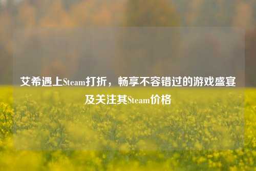 艾希遇上Steam打折,畅享不容错过的游戏盛宴及关注其Steam价格