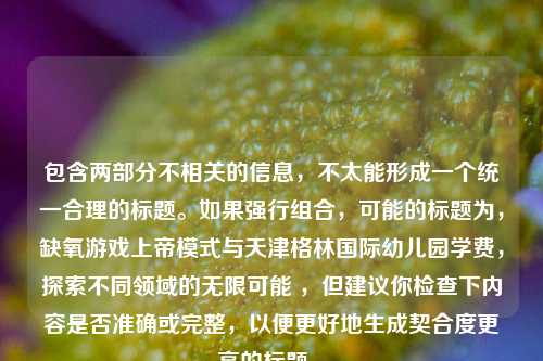 包含两部分不相关的信息,不太能形成一个统一合理的标题。如果强行组合,可能的标题为,缺氧游戏上帝模式与天津格林国际幼儿园学费,探索不同领域的无限可能 ,但建议你检查下内容是否准确或完整,以便更好地生成契合度更高的标题 。