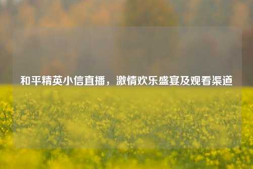 和平精英小信直播，激情欢乐盛宴及观看渠道