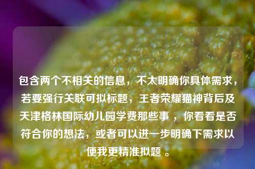 包含两个不相关的信息,不太明确你具体需求,若要强行关联可拟标题,王者荣耀猫神背后及天津格林国际幼儿园学费那些事 ,你看看是否符合你的想法,或者可以进一步明确下需求以便我更精准拟题 。