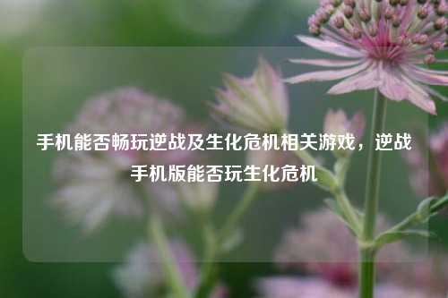 手机能否畅玩逆战及生化危机相关游戏，逆战手机版能否玩生化危机