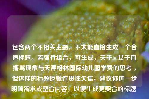 包含两个不相关主题，不太能直接生成一个合适标题。若强行组合，可生成，关于lol女子直播骂现象与天津格林国际幼儿园学费的思考 ，但这样的标题逻辑连贯性欠佳，建议你进一步明确需求或整合内容，以便生成更契合的标题 。