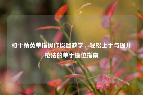 和平精英单指操作设置教学,轻松上手与提升枪法的单手键位指南