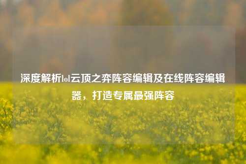 深度解析lol云顶之弈阵容编辑及在线阵容编辑器，打造专属最强阵容