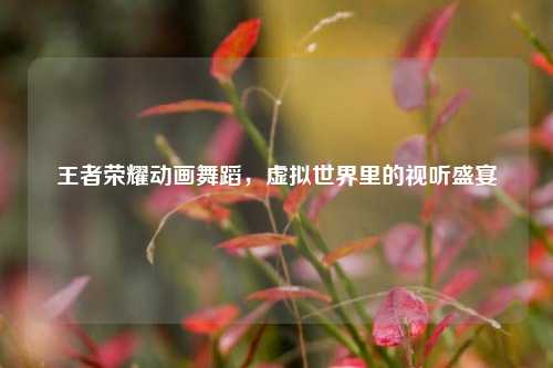 王者荣耀动画舞蹈，虚拟世界里的视听盛宴