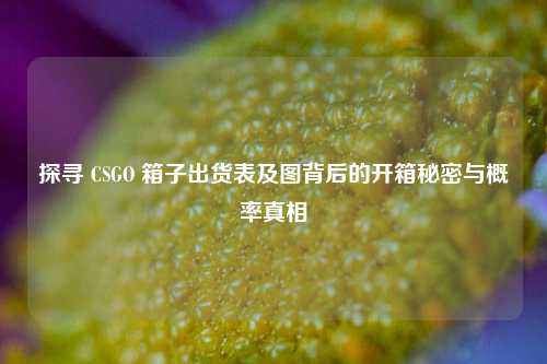 探寻 CSGO 箱子出货表及图背后的开箱秘密与概率真相
