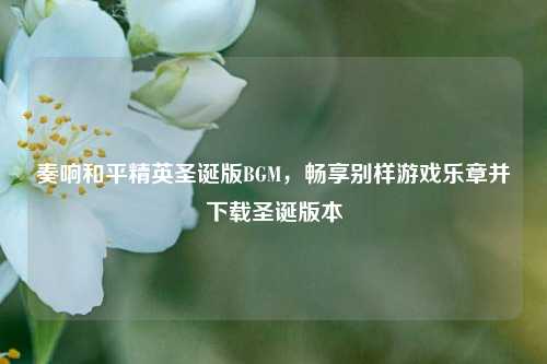 奏响和平精英圣诞版BGM，畅享别样游戏乐章并下载圣诞版本