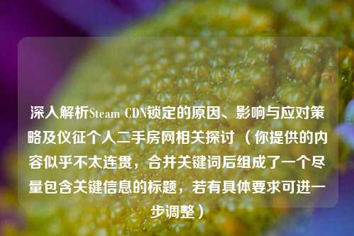 深入解析Steam CDN锁定的原因、影响与应对策略及仪征个人二手房网相关探讨 (你提供的内容似乎不太连贯,合并关键词后组成了一个尽量包含关键信息的标题,若有具体要求可进一步调整)