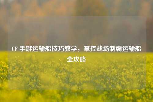 CF 手游运输船技巧教学,掌控战场制霸运输船全攻略
