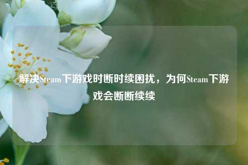 解决Steam下游戏时断时续困扰,为何Steam下游戏会断断续续