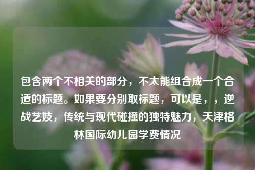 包含两个不相关的部分,不太能组合成一个合适的标题。如果要分别取标题,可以是,,逆战艺妓,传统与现代碰撞的独特魅力,天津格林国际幼儿园学费情况