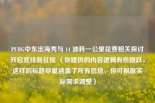 PUBG中东出海秀与 14 油耗一公里花费相关探讨开启竞技新征程 (你提供的内容逻辑有些跳跃,这样的标题尽量涵盖了所有信息,你可根据实际需求调整)