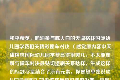 和平精英,脆油条与陈大白的天津格林国际幼儿园学费相关精彩撞车对决 (感觉原内容中天津格林国际幼儿园学费显得很突兀,不太能理解与撞车对决最贴切逻辑关系啥样,生成这样的标题尽量结合了所有元素,你是想单独说幼儿园学费吗?如果这样标题可调整为如,惊叹!和平精英脆油条与陈大白精彩撞车对决,背后关联天津格林国际幼儿园学费谜团 )