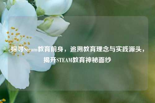 探寻Steam教育前身,追溯教育理念与实践源头,揭开STEAM教育神秘面纱