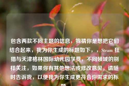 包含两款不同主题的信息,我猜你是想把它们结合起来,我为你生成的标题如下,,Steam 狂猎与天津格林国际幼儿园学费,不同领域的别样关注,如果你有其他想法或修改意见,请随时告诉我,以便我为你生成更符合你需求的标题。