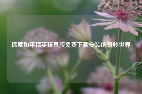 探索和平精英玩具版免费下载安装的奇妙世界