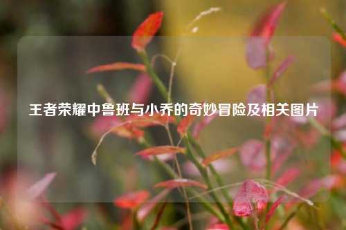 王者荣耀中鲁班与小乔的奇妙冒险及相关图片