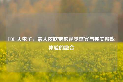 LOL 大虫子，最大皮肤带来视觉盛宴与完美游戏体验的融合