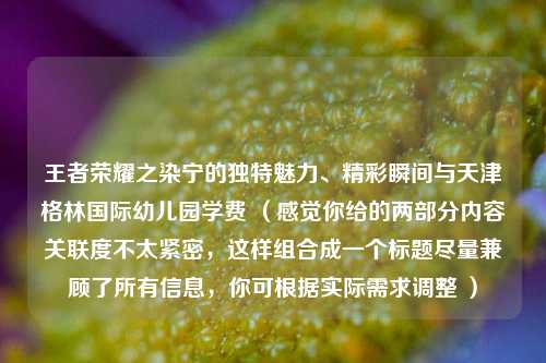 王者荣耀之染宁的独特魅力、精彩瞬间与天津格林国际幼儿园学费 (感觉你给的两部分内容关联度不太紧密,这样组合成一个标题尽量兼顾了所有信息,你可根据实际需求调整 )