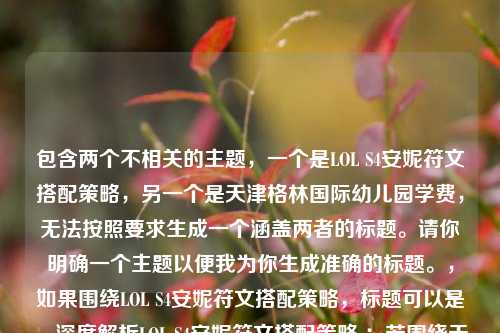 包含两个不相关的主题,一个是LOL S4安妮符文搭配策略,另一个是天津格林国际幼儿园学费,无法按照要求生成一个涵盖两者的标题。请你明确一个主题以便我为你生成准确的标题。,如果围绕LOL S4安妮符文搭配策略,标题可以是,深度解析LOL S4安妮符文搭配策略 ;若围绕天津格林国际幼儿园学费,标题可以是,天津格林国际幼儿园学费情况解析 。