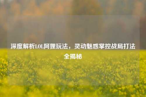 深度解析LOL阿狸玩法,灵动魅惑掌控战局打法全揭秘