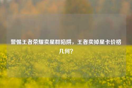 警惕王者荣耀卖星群陷阱，王者卖掉星卡价格几何？