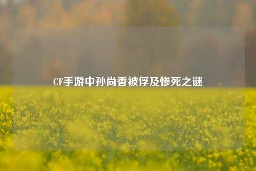 CF手游中孙尚香被俘及惨死之谜