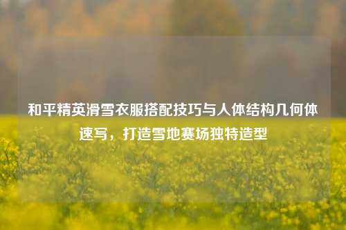 和平精英滑雪衣服搭配技巧与人体结构几何体速写，打造雪地赛场独特造型