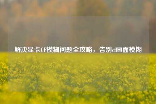 解决显卡CF模糊问题全攻略,告别cf画面模糊