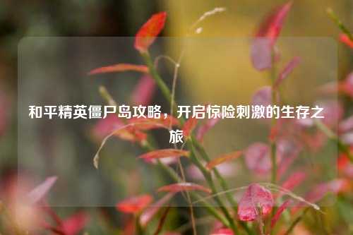 和平精英僵尸岛攻略,开启惊险刺激的生存之旅