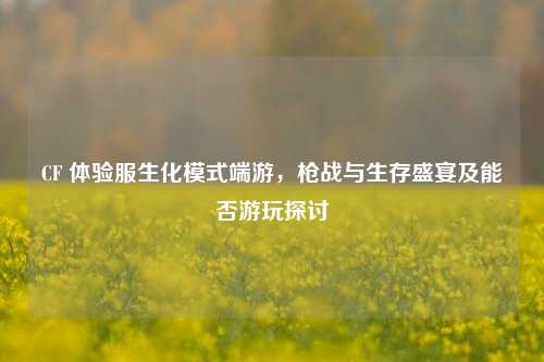 CF 体验服生化模式端游,枪战与生存盛宴及能否游玩探讨